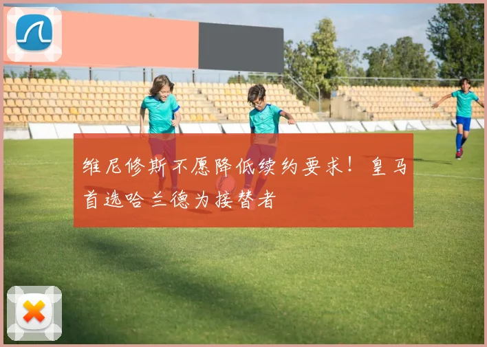 维尼修斯不愿降低续约要求！皇马首选哈兰德为接替者